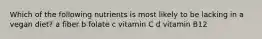 Which of the following nutrients is most likely to be lacking in a vegan diet? a fiber b folate c vitamin C d vitamin B12