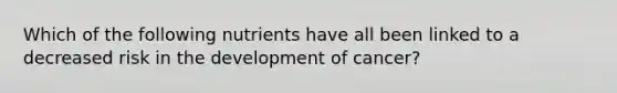 Which of the following nutrients have all been linked to a decreased risk in the development of cancer?