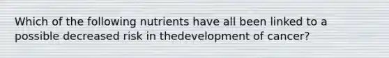 Which of the following nutrients have all been linked to a possible decreased risk in thedevelopment of cancer?