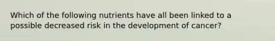 Which of the following nutrients have all been linked to a possible decreased risk in the development of cancer?