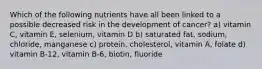 Which of the following nutrients have all been linked to a possible decreased risk in the development of cancer? a) vitamin C, vitamin E, selenium, vitamin D b) saturated fat, sodium, chloride, manganese c) protein, cholesterol, vitamin A, folate d) vitamin B-12, vitamin B-6, biotin, fluoride