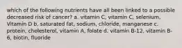 which of the following nutrients have all been linked to a possible decreased risk of cancer? a. vitamin C, vitamin C, selenium, Vitamin D b. saturated fat, sodium, chloride, manganese c. protein, cholesterol, vitamin A, folate d. vitamin B-12, vitamin B-6, biotin, fluoride