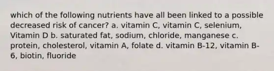 which of the following nutrients have all been linked to a possible decreased risk of cancer? a. vitamin C, vitamin C, selenium, Vitamin D b. saturated fat, sodium, chloride, manganese c. protein, cholesterol, vitamin A, folate d. vitamin B-12, vitamin B-6, biotin, fluoride