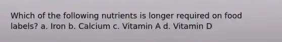 Which of the following nutrients is longer required on food labels? a. Iron b. Calcium c. Vitamin A d. Vitamin D