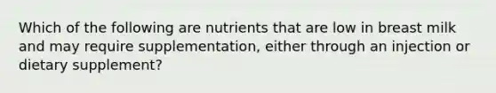 Which of the following are nutrients that are low in breast milk and may require supplementation, either through an injection or dietary supplement?