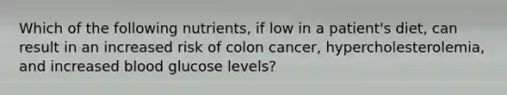 Which of the following nutrients, if low in a patient's diet, can result in an increased risk of colon cancer, hypercholesterolemia, and increased blood glucose levels?