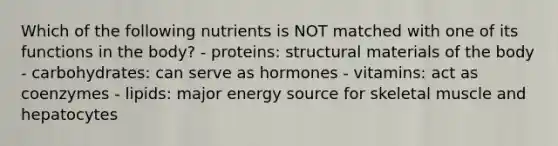 Which of the following nutrients is NOT matched with one of its functions in the body? - proteins: structural materials of the body - carbohydrates: can serve as hormones - vitamins: act as coenzymes - lipids: major energy source for skeletal muscle and hepatocytes