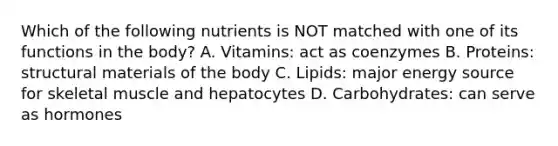 Which of the following nutrients is NOT matched with one of its functions in the body? A. Vitamins: act as coenzymes B. Proteins: structural materials of the body C. Lipids: major energy source for skeletal muscle and hepatocytes D. Carbohydrates: can serve as hormones