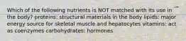 Which of the following nutrients is NOT matched with its use in the body? proteins: structural materials in the body lipids: major energy source for skeletal muscle and hepatocytes vitamins: act as coenzymes carbohydrates: hormones