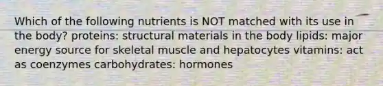 Which of the following nutrients is NOT matched with its use in the body? proteins: structural materials in the body lipids: major energy source for skeletal muscle and hepatocytes vitamins: act as coenzymes carbohydrates: hormones