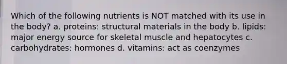 Which of the following nutrients is NOT matched with its use in the body? a. proteins: structural materials in the body b. lipids: major energy source for skeletal muscle and hepatocytes c. carbohydrates: hormones d. vitamins: act as coenzymes