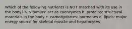 Which of the following nutrients is NOT matched with its use in the body? a. vitamins: act as coenzymes b. proteins: structural materials in the body c. carbohydrates: hormones d. lipids: major energy source for skeletal muscle and hepatocytes