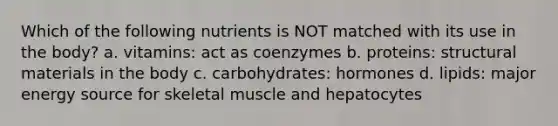 Which of the following nutrients is NOT matched with its use in the body? a. vitamins: act as coenzymes b. proteins: structural materials in the body c. carbohydrates: hormones d. lipids: major energy source for skeletal muscle and hepatocytes