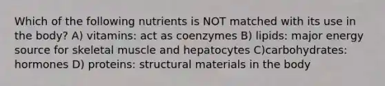 Which of the following nutrients is NOT matched with its use in the body? A) vitamins: act as coenzymes B) lipids: major energy source for skeletal muscle and hepatocytes C)carbohydrates: hormones D) proteins: structural materials in the body