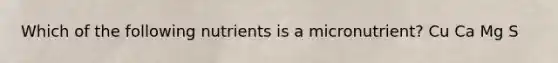 Which of the following nutrients is a micronutrient? Cu Ca Mg S