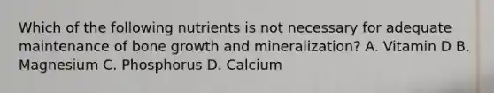 Which of the following nutrients is not necessary for adequate maintenance of bone growth and mineralization? A. Vitamin D B. Magnesium C. Phosphorus D. Calcium