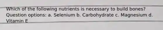 Which of the following nutrients is necessary to build bones? Question options: a. Selenium b. Carbohydrate c. Magnesium d. Vitamin E