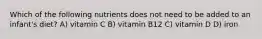 Which of the following nutrients does not need to be added to an infant's diet? A) vitamin C B) vitamin B12 C) vitamin D D) iron