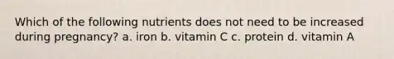 Which of the following nutrients does not need to be increased during pregnancy? a. iron b. vitamin C c. protein d. vitamin A