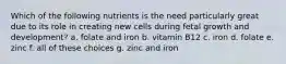 Which of the following nutrients is the need particularly great due to its role in creating new cells during fetal growth and development? a. folate and iron b. vitamin B12 c. iron d. folate e. zinc f. all of these choices g. zinc and iron