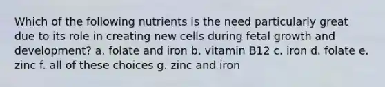 Which of the following nutrients is the need particularly great due to its role in creating new cells during fetal growth and development? a. folate and iron b. vitamin B12 c. iron d. folate e. zinc f. all of these choices g. zinc and iron