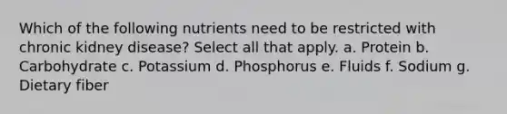 Which of the following nutrients need to be restricted with chronic kidney disease? Select all that apply. a. Protein b. Carbohydrate c. Potassium d. Phosphorus e. Fluids f. Sodium g. Dietary fiber