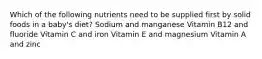 Which of the following nutrients need to be supplied first by solid foods in a baby's diet? Sodium and manganese Vitamin B12 and fluoride Vitamin C and iron Vitamin E and magnesium Vitamin A and zinc