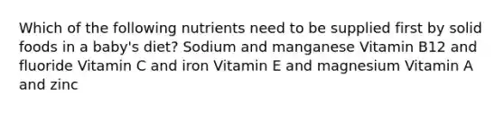 Which of the following nutrients need to be supplied first by solid foods in a baby's diet? Sodium and manganese Vitamin B12 and fluoride Vitamin C and iron Vitamin E and magnesium Vitamin A and zinc