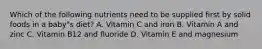 Which of the following nutrients need to be supplied first by solid foods in a baby"s diet? A. Vitamin C and iron B. Vitamin A and zinc C. Vitamin B12 and fluoride D. Vitamin E and magnesium