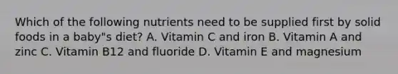 Which of the following nutrients need to be supplied first by solid foods in a baby"s diet? A. Vitamin C and iron B. Vitamin A and zinc C. Vitamin B12 and fluoride D. Vitamin E and magnesium