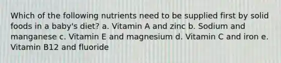 Which of the following nutrients need to be supplied first by solid foods in a baby's diet? a. Vitamin A and zinc b. Sodium and manganese c. Vitamin E and magnesium d. Vitamin C and iron e. Vitamin B12 and fluoride