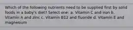 Which of the following nutrients need to be supplied first by solid foods in a baby's diet? Select one: a. Vitamin C and iron b. Vitamin A and zinc c. Vitamin B12 and fluoride d. Vitamin E and magnesium