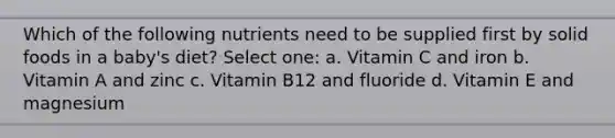 Which of the following nutrients need to be supplied first by solid foods in a baby's diet? Select one: a. Vitamin C and iron b. Vitamin A and zinc c. Vitamin B12 and fluoride d. Vitamin E and magnesium