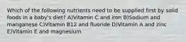 Which of the following nutrients need to be supplied first by solid foods in a baby's diet? A)Vitamin C and iron B)Sodium and manganese C)Vitamin B12 and fluoride D)Vitamin A and zinc E)Vitamin E and magnesium