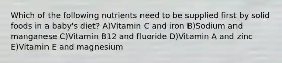 Which of the following nutrients need to be supplied first by solid foods in a baby's diet? A)Vitamin C and iron B)Sodium and manganese C)Vitamin B12 and fluoride D)Vitamin A and zinc E)Vitamin E and magnesium