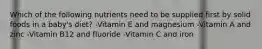 Which of the following nutrients need to be supplied first by solid foods in a baby's diet? -Vitamin E and magnesium -Vitamin A and zinc -Vitamin B12 and fluoride -Vitamin C and iron