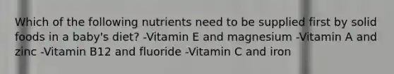 Which of the following nutrients need to be supplied first by solid foods in a baby's diet? -Vitamin E and magnesium -Vitamin A and zinc -Vitamin B12 and fluoride -Vitamin C and iron