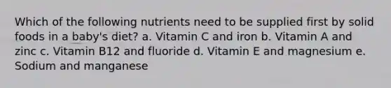 Which of the following nutrients need to be supplied first by solid foods in a baby's diet? a. Vitamin C and iron b. Vitamin A and zinc c. Vitamin B12 and fluoride d. Vitamin E and magnesium e. Sodium and manganese