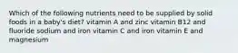 Which of the following nutrients need to be supplied by solid foods in a baby's diet? vitamin A and zinc vitamin B12 and fluoride sodium and iron vitamin C and iron vitamin E and magnesium