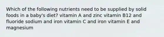 Which of the following nutrients need to be supplied by solid foods in a baby's diet? vitamin A and zinc vitamin B12 and fluoride sodium and iron vitamin C and iron vitamin E and magnesium