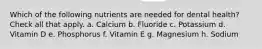 Which of the following nutrients are needed for dental health? Check all that apply. a. Calcium b. Fluoride c. Potassium d. Vitamin D e. Phosphorus f. Vitamin E g. Magnesium h. Sodium