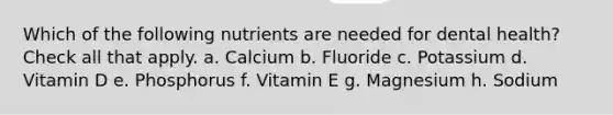 Which of the following nutrients are needed for dental health? Check all that apply. a. Calcium b. Fluoride c. Potassium d. Vitamin D e. Phosphorus f. Vitamin E g. Magnesium h. Sodium