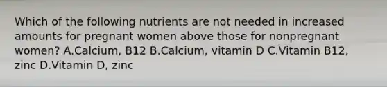 Which of the following nutrients are not needed in increased amounts for pregnant women above those for nonpregnant women? A.Calcium, B12 B.Calcium, vitamin D C.Vitamin B12, zinc D.Vitamin D, zinc