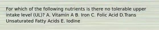 For which of the following nutrients is there no tolerable upper intake level (UL)? A. Vitamin A B. Iron C. Folic Acid D.Trans Unsaturated Fatty Acids E. Iodine