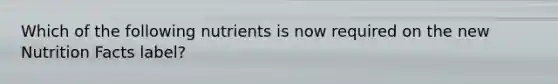 Which of the following nutrients is now required on the new Nutrition Facts label?