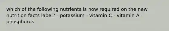 which of the following nutrients is now required on the new nutrition facts label? - potassium - vitamin C - vitamin A - phosphorus