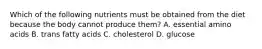 Which of the following nutrients must be obtained from the diet because the body cannot produce them? A. essential amino acids B. trans fatty acids C. cholesterol D. glucose