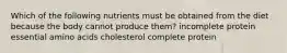 Which of the following nutrients must be obtained from the diet because the body cannot produce them? incomplete protein essential amino acids cholesterol complete protein