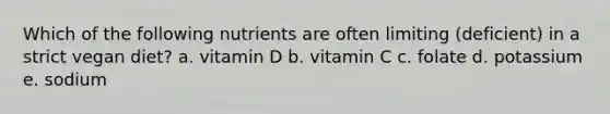 Which of the following nutrients are often limiting (deficient) in a strict vegan diet? a. vitamin D b. vitamin C c. folate d. potassium e. sodium