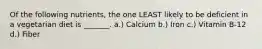 Of the following nutrients, the one LEAST likely to be deficient in a vegetarian diet is _______. a.) Calcium b.) Iron c.) Vitamin B-12 d.) Fiber
